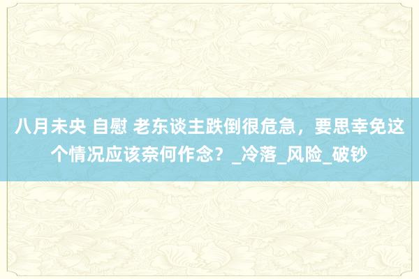 八月未央 自慰 老东谈主跌倒很危急，要思幸免这个情况应该奈何作念？_冷落_风险_破钞