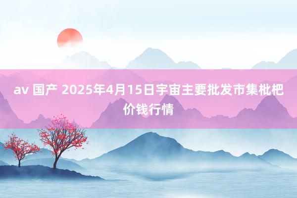 av 国产 2025年4月15日宇宙主要批发市集枇杷价钱行情