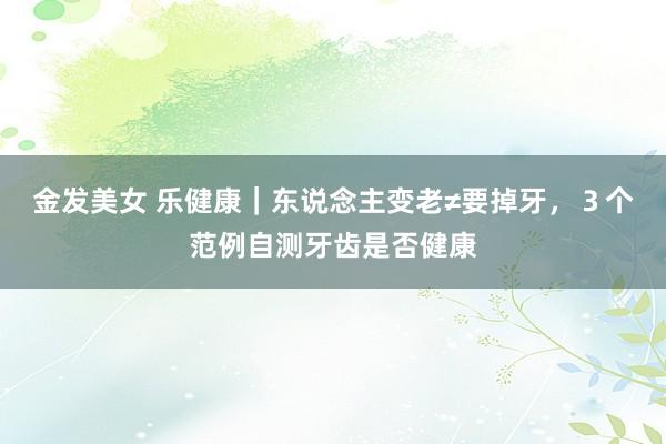 金发美女 乐健康｜东说念主变老≠要掉牙，３个范例自测牙齿是否健康