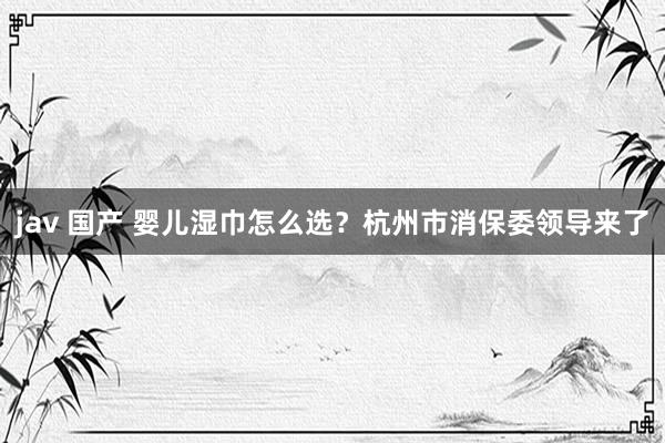 jav 国产 婴儿湿巾怎么选？杭州市消保委领导来了