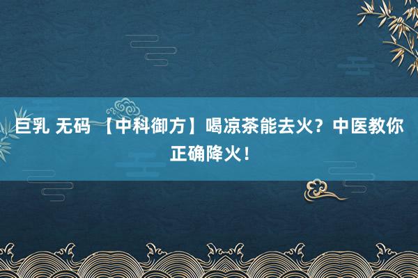 巨乳 无码 【中科御方】喝凉茶能去火？中医教你正确降火！