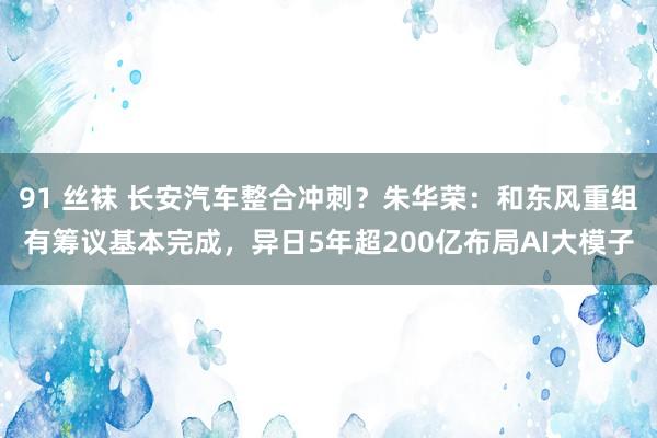 91 丝袜 长安汽车整合冲刺？朱华荣：和东风重组有筹议基本完成，异日5年超200亿布局AI大模子