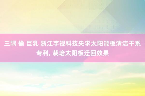 三隅 倫 巨乳 浙江宇视科技央求太阳能板清洁干系专利， 栽培太阳板迂回效果