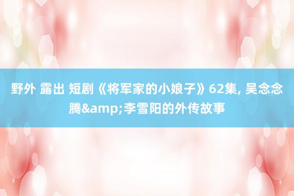 野外 露出 短剧《将军家的小娘子》62集， 吴念念腾&李雪阳的外传故事