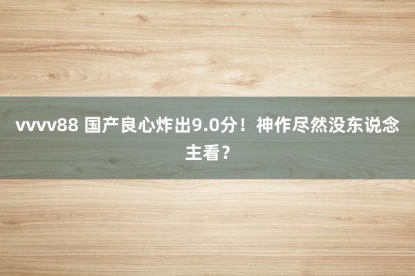 vvvv88 国产良心炸出9.0分！神作尽然没东说念主看？