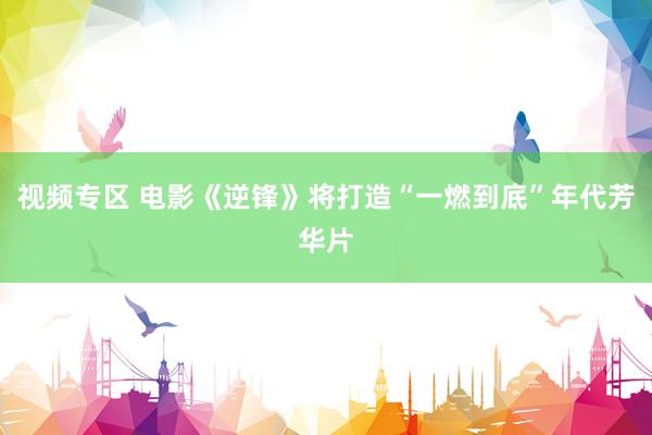 视频专区 电影《逆锋》将打造“一燃到底”年代芳华片